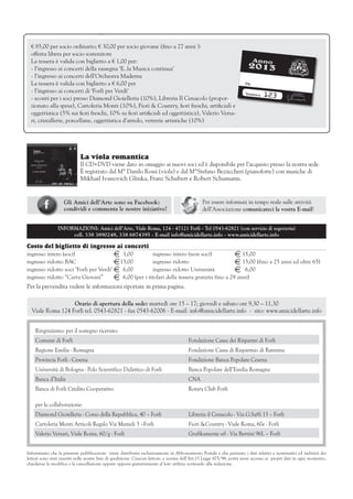 € 85,00 per socio ordinario; € 30,00 per socio giovane (fino a 27 anni ):
  offerta libera per socio sostenitore
  La tessera è valida con biglietto a € 1,00 per:                                                                               Ann
  - l’ingresso ai concerti della rassegna ‘E..la Musica continua’                                                          201o
                                                                                                                              3
  - l’ingresso ai concerti dell’Orchestra Maderna
  La tessera è valida con biglietto a € 6,00 per                                                                    	    Sig.

  - l’ingresso ai concerti di ‘Forlì per Verdi’                                                                         	 Tessera n.	
                                                                                                                                        123        IL PRESIDEN
                                                                                                                                                 Giuseppina    TE


  - sconti per i soci presso Diamond Gioielleria (10%), Libreria Il Cenacolo (propor-
                                                                                                                                                            Ferranti




  zionato alla spesa), Cartoleria Monti (10%), Fiori & Country, fiori freschi, artificiali e
  oggettistica (5% sui fiori freschi, 10% su fiori artificiali ed oggettistica), Valerio Versa-
  ri, cristallerie, porcellane, oggettistica d’arredo, vetrerie artistiche (10%)




                             La viola romantica
                             Il CD+DVD viene dato in omaggio ai nuovi soci ed è disponibile per l’acquisto presso la nostra sede.
                             È registrato dal M° Danilo Rossi (viola) e dal M°Stefano Bezziccheri (pianoforte) con musiche di
                             Mikhail Ivanovich Glinka, Franz Schubert e Robert Schumann.


  	                 Gli Amici dell’Arte sono su Facebook:                                       Per essere informati in tempo reale sulle attività
  	                 condividi e commenta le nostre iniziative!                                  dell’Associazione comunicateci la vostra E-mail!


                INFORMAZIONI: Amici dell’Arte, Viale Roma, 124 - 47121 Forlì - Tel 0543-62821 (con servizio di segreteria)
                     cell. 338 3890248, 338 6874395 - E-mail info@amicidellarte.info - www.amicidellarte.info

Costo del biglietto di ingresso ai concerti
ingresso intero (soci)	                 E	 1,00	   ingresso intero (non soci)	            E	15,00
ingresso ridotto BAC	                   E	13,00 	  ingresso ridotto	                      E	13,00 (fino a 25 anni ed oltre 65)
ingresso ridotto soci ‘Forlì per Verdi’	E	 6,00 	  ingresso ridotto Università	           E	 6,00
ingresso ridotto “Carta Giovani”	 E	 6,00 (per i titolari della tessera gratuita fino a 29 anni)
Per la prevendita vedere le informazioni riportate in prima pagina.

                  Orario di apertura della sede: martedì ore 15 – 17; giovedì e sabato ore 9,30 – 11,30
  Viale Roma 124 Forlì tel. 0543-62821 - fax 0543-62006 - E-mail: info@amicidellarte.info - sito: www.amicidellarte.info


      Ringraziamo: per il sostegno ricevuto:
      Comune di Forlì                                                                   Fondazione Cassa dei Risparmi di Forlì
      Regione Emilia - Romagna                                                          Fondazione Cassa di Risparmio di Ravenna
      Provincia Forlì - Cesena                                                          Fondazione Banca Popolare Cesena
      Università di Bologna - Polo Scientifico Didattico di Forlì                       Banca Popolare dell’Emilia Romagna
      Banca d’Italia                                                                    CNA
      Banca di Forlì Credito Cooperativo                                                Rotary Club Forlì

      per la collaborazione:
      Diamond Gioielleria - Corso della Repubblica, 40 – Forlì                          Libreria il Cenacolo - Via G.Saffi 13 – Forlì
      Cartoleria Monti Articoli Regalo Via Mameli 3 –Forlì                              Fiori &Country - Viale Roma, 60e - Forlì
      Valerio Versari, Viale Roma, 60/g - Forlì                                         Grafikamente srl - Via Bertini 96L – Forlì


Informiamo che la presente pubblicazione viene distribuita esclusivamente in Abbonamento Postale e che pertanto i dati relativi a nominativi ed indirizzi dei
lettori sono stati inseriti nelle nostre liste di spedizione. Ciascun lettore, a norma dell’Art.13 Legge 675/96, potrà avere accesso ai propri dati in ogni momento,
chiederne la modifica o la cancellazione oppure opporsi gratuitamente al loro utilizzo scrivendo alla redazione.
 