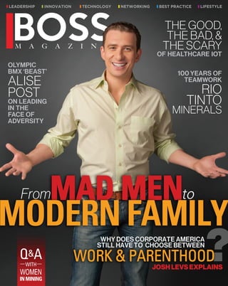 From MAD MEN to MODERN FAMILY
Why does Corporate America still have to
choose between work and parenthood?
Johs Levs Explains
OLYMPIC
BMX ‘BEAST’
ALISE
POST
ON LEADING
IN THE
FACE OF
ADVERSITY
100 YEARS OF
TEAMWORK
RIO
TINTO
MINERALS
THE GOOD,
THE BAD, &
THE SCARY
OF HEALTHCARE IOT
Q&A
WITH
WOMEN
IN MINING
 