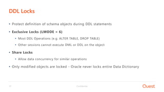 Confidential17
• Protect definition of schema objects during DDL statements
• Exclusive Locks (LMODE = 6)
• Most DDL Operations (e.g. ALTER TABLE, DROP TABLE)
• Other sessions cannot execute DML or DDL on the object
• Share Locks
• Allow data concurrency for similar operations
• Only modified objects are locked - Oracle never locks entire Data Dictionary
DDL Locks
 