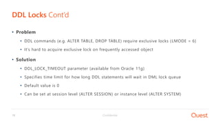Confidential18
• Problem
• DDL commands (e.g. ALTER TABLE, DROP TABLE) require exclusive locks (LMODE = 6)
• It’s hard to acquire exclusive lock on frequently accessed object
• Solution
• DDL_LOCK_TIMEOUT parameter (available from Oracle 11g)
• Specifies time limit for how long DDL statements will wait in DML lock queue
• Default value is 0
• Can be set at session level (ALTER SESSION) or instance level (ALTER SYSTEM)
DDL Locks Cont’d
 