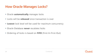 Confidential20
• Oracle automatically manages locks
• Locks will be released once transaction is over
• Lowest lock level will be used for maximum concurrency
• Oracle Database never escalates locks
• Ordering of locks is based on FIFO (First-In-First-Out)
How Oracle Manages Locks?
 