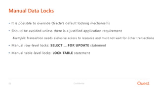 Confidential22
• It is possible to override Oracle’s default locking mechanisms
• Should be avoided unless there is a justified application requirement
Example: Transaction needs exclusive access to resource and must not wait for other transactions
• Manual row-level locks: SELECT … FOR UPDATE statement
• Manual table-level locks: LOCK TABLE statement
Manual Data Locks
 
