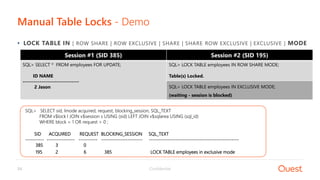 Confidential24
Manual Table Locks - Demo
• LOCK TABLE IN [ ROW SHARE | ROW EXCLUSIVE | SHARE | SHARE ROW EXCLUSIVE | EXCLUSIVE ] MODE
Session #1 (SID 385)
SQL> SELECT * FROM employees FOR UPDATE;
ID NAME
------------------------------
2 Jason
Session #2 (SID 195)
SQL> LOCK TABLE employees IN ROW SHARE MODE;
Table(s) Locked.
SQL> LOCK TABLE employees IN EXCLUSIVE MODE;
(waiting - session is blocked)
SQL> SELECT sid, lmode acquired, request, blocking_session, SQL_TEXT
FROM v$lock l JOIN v$session s USING (sid) LEFT JOIN v$sqlarea USING (sql_id)
WHERE block = 1 OR request > 0 ;
SID ACQUIRED REQUEST BLOCKING_SESSION SQL_TEXT
---------- --------------- ---------- ---------------------- ------------------------------------------------
385 3 0
195 2 6 385 LOCK TABLE employees in exclusive mode
 