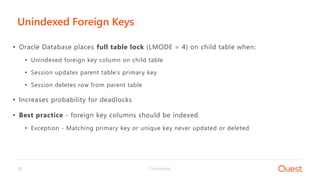 Confidential33
• Oracle Database places full table lock (LMODE = 4) on child table when:
• Unindexed foreign key column on child table
• Session updates parent table’s primary key
• Session deletes row from parent table
• Increases probability for deadlocks
• Best practice - foreign key columns should be indexed
• Exception - Matching primary key or unique key never updated or deleted
Unindexed Foreign Keys
 