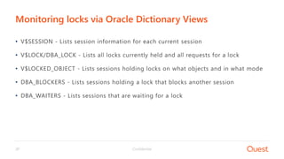 Confidential37
• V$SESSION - Lists session information for each current session
• V$LOCK/DBA_LOCK - Lists all locks currently held and all requests for a lock
• V$LOCKED_OBJECT - Lists sessions holding locks on what objects and in what mode
• DBA_BLOCKERS - Lists sessions holding a lock that blocks another session
• DBA_WAITERS - Lists sessions that are waiting for a lock
Monitoring locks via Oracle Dictionary Views
 
