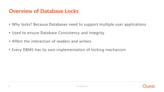 Confidential6
• Why locks? Because Databases need to support multiple user applications
• Used to ensure Database Consistency and Integrity
• Affect the interaction of readers and writers
• Every DBMS has its own implementation of locking mechanism
Overview of Database Locks
 