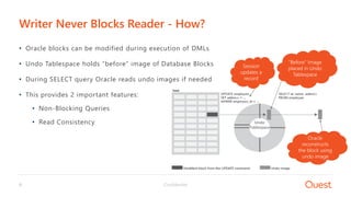 Confidential9
• Oracle blocks can be modified during execution of DMLs
• Undo Tablespace holds “before” image of Database Blocks
• During SELECT query Oracle reads undo images if needed
• This provides 2 important features:
• Non-Blocking Queries
• Read Consistency
Writer Never Blocks Reader - How?
“Before” Image
placed in Undo
Tablespace
Session
updates a
record
Oracle
reconstructs
the block using
undo image
Undo
Tablespace
 