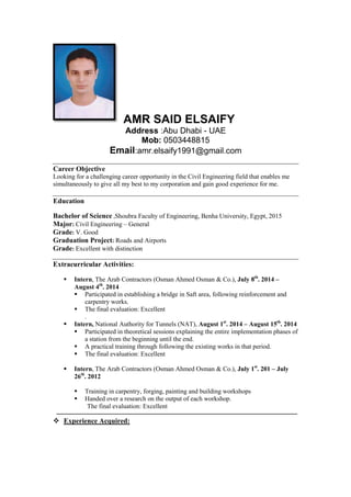 AMR SAID ELSAIFY
Address :Abu Dhabi - UAE
Mob: 0503448815
Email:amr.elsaify1991@gmail.com
Career Objective
Looking for a challenging career opportunity in the Civil Engineering field that enables me
simultaneously to give all my best to my corporation and gain good experience for me.
Education
Bachelor of Science ,Shoubra Faculty of Engineering, Benha University, Egypt, 2015
Major: Civil Engineering – General
Grade: V. Good
Graduation Project: Roads and Airports
Grade: Excellent with distinction
Extracurricular Activities:
 Intern, The Arab Contractors (Osman Ahmed Osman & Co.), July 8P
th
P. 2014 –
August 4P
th
P. 2014
 Participated in establishing a bridge in Saft area, following reinforcement and
carpentry works.
 The final evaluation: Excellent
.
 Intern, National Authority for Tunnels (NAT), August 1P
st
P. 2014 – August 15P
th
P. 2014
 Participated in theoretical sessions explaining the entire implementation phases of
a station from the beginning until the end.
 A practical training through following the existing works in that period.
 The final evaluation: Excellent
 Intern, The Arab Contractors (Osman Ahmed Osman & Co.), July 1P
st
P. 201 – July
26P
th
P. 2012
 Training in carpentry, forging, painting and building workshops
 Handed over a research on the output of each workshop.
The final evaluation: Excellent
‫ــــــــــــــــــــــــــــــــــــــــــــــــــــــــــــــــــــــــــــــــــــــــــــــــــــــــــــــــــــــــــــــــــــــــــــــــــــــــــــــــــــــــــــــــــــــــــــــــــــــــ‬
 UExperience Acquired:
 