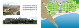 site overview
site panorama
site plan
al khiran restaurant
beach restaurant
aqua sport
tennis club
Al Bustan Hotel Refurbishment,
Muscat, Oman
Tucked away between the rugged Al Hajar mountain range
and the Sea of Oman, Al Bustan Palace, A Ritz-Carlton
Hotel is a hidden jewel amongst luxury hotels in Muscat,
Oman, a beachfront retreat that welcomes guests with
customs steeped in ancient traditions and contemporary
comfort. Due to growing tourism in Oman and new 5 star
hotels, Al Bustan was facing a lot of competition. In 2006
they decided to close down for renovation and also to
add few restaurants, gym facility and aqua sport pavilion.
 