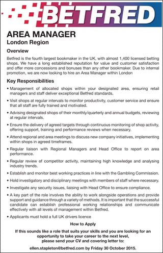 AREA MANAGER
London Region
Overview
Betfred is the fourth largest bookmaker in the UK, with almost 1,400 licensed betting
shops. We have a long established reputation for value and customer satisfaction
and offer more concessions and bonuses than any other bookmaker. Due to internal
promotion, we are now looking to hire an Area Manager within London
Key Responsibilities
• Management of allocated shops within your designated area, ensuring retail
managers and staff deliver exceptional Betfred standards.
• Visit shops at regular intervals to monitor productivity, customer service and ensure
that all staff are fully trained and motivated.
• Advising designated shops of their monthly/quarterly and annual budgets, reviewing
at regular intervals.
• Ensure the delivery of agreed targets through continuous monitoring of shop activity,
offering support, training and performance reviews when necessary.
• Attend regional and area meetings to discuss new company initiatives, implementing
within shops in agreed timeframes.
• Regular liaison with Regional Managers and Head Office to report on area
performance.
• Regular review of competitor activity, maintaining high knowledge and analysing
industry trends.
• Establish and monitor best working practices in line with the Gambling Commission.
• Hold investigatory and disciplinary meetings with members of staff where necessary.
• Investigate any security issues, liaising with Head Office to ensure compliance.
• A key part of the role involves the ability to work alongside operations and provide
support and guidance through a variety of methods. It is important that the successful
candidate can establish professional working relationships and communicate
effectively with all levels of management within Betfred.
• Applicants must hold a full UK drivers licence
How to Apply
If this sounds like a role that suits your skills and you are looking for an
opportunity to take your career to the next level,
please send your CV and covering letter to:
ellen.stapleton@betfred.com by Friday 30 October 2015.
 