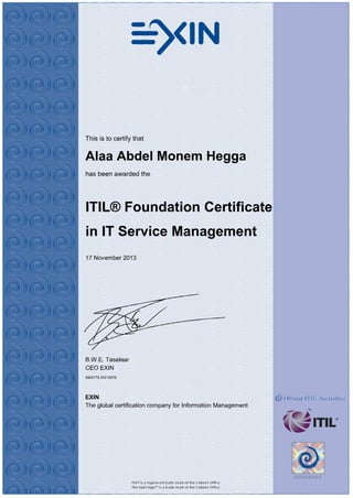 This is to certify that
Alaa Abdel Monem Hegga
has been awarded the
ITIL® Foundation Certificate
in IT Service Management
17 November 2013
B.W.E. Taselaar
CEO EXIN
4900775.20215578
EXIN
The global certification company for Information Management
 