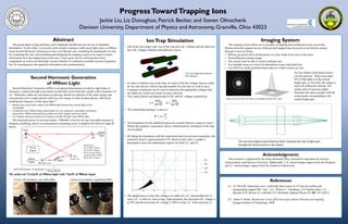 ProgressTowardTrapping Ions
Jackie Liu, Liz Donoghue, Patrick Becker, and Steven Olmschenk
Denison University, Department of Physics and Astronomy, Granville, Ohio 43023
Abstract
Acknowledgments
This research is supported by the Army Research Office, Research Corporation for Science
Advancement, and Denison University. Additionally, L.D. acknowledges support from the Hodgson,
and J.L. acknowledges support from the Anderson Endowment.
References
[1] “A 750-mW, continuous-wave, solid-state laser source at 313 nm for cooling and
manipulating trapped 9Be+ ions,” A.C. Wilson, C. Ospelkaus, A.P. VanDevender, J.A.
Mlynek, K.R. Brown, D. Leibfried, D.J. Wineland, Applied Physics B. 105, 741 (2011)
[2] Adam V. Steele, Barium Ion Cavity QED and triply ionized Thorium ion trapping,
Georgia Institute of Technology, 2008.
Second Harmonic Generation
of 490nm Light
Second-Harmonic Generation (SHG) is an optical phenomenon in which a light beam of
frequency ω passes through a non-linear crystal and is converted into a beam with a frequency of
2ω. Molecules within the non-linear crystal may absorb two photons of the same energy and
consequently emit a single photon with twice the energy of each incident photon, effectively
doubling the frequency of the input light.[1]
The maximum power of our laser diode (~300mW) is too low for any noticeable amount of
frequency doubling, and so we constructed a resonating cavity to amplify the effective input IR
power.
• Barium ions can be laser cooled with 490nm light because they absorb light at this
wavelength.
• Continuous wave 490nm (blue) laser diodes are very expensive, unreliable, and almost
nonexistent. 980nm (Infrared) laser diodes are much cheaper and more stable.
• It is cheaper and more practical to frequency double IR light to get 490nm light.
Dimensions:
M1 to M4=172mm;
M2 to M3=129mm;
M3 to crystal=29mm;
crystal to M4= 23mm;
M4 to M1=127mm;
M1
M4 Radius=5cm
M2
M3
Radius=5cm490nm
output
980nm
input24°
BiBO
Power
Supply
Piezo
𝑆𝐻𝐺 𝐸𝑓𝑓𝑖𝑐𝑖𝑒𝑛𝑐𝑦 ∝ 𝐼𝑛𝑡𝑒𝑛𝑠𝑖𝑡𝑦 ∝
1
𝐵𝑒𝑎𝑚 𝑊𝑎𝑖𝑠𝑡
We achieved 74.43µW of 490nm light with 72mW of 980nm input
This group plans to trap and laser cool Lanthanum and Barium ions for use in Quantum
Information. To this effect, we present work towards creating a stable laser light source at 490nm
using Second Harmonic Generation to laser cool Barium ions, modelling the quadrupole ion trap
for containing the ions, and modelling and designing the imaging system to be used to extract
information from the trapped and cooled ions. Future goals involve utilizing these three
components as well as an ultra-high vacuum chamber to establish an isolated system of quantum
bits for investigations into quantum information and communication.
Cavity off resonance: very little SHG Cavity on resonance: significant SHG
• Out of the four longer rods, two of the rods have AC voltages and the other two
have DC voltages (labeled with different colors).
• In order to stabilize ions in the trap, we need to find the voltages that are stable
for the ions that we wish to trap and unstable for ions that we wish to eject.
• Computer simulations can be used to determine the appropriate voltages that
are stable for certain ions based on mass selection.
• The a and q factors are proportional to DC and AC voltages respectively.
• The relationship among β, a and q is:
• The boundaries for the stabilized region are created when β is equal to 0 and 1.
Within the equation, a geometric factor α determined by orientation of the trap
can be added.
• By fitting the boundaries with the experiment done by previous researchers, the
geometric factor is approximately 0.42. Based on this value, a graph is
generated to show the stabilization regions for both La2+ and La+.
• The shaded area is where the voltages are stable for La2+ and unstable for La+
since La2+ is what we want to trap. Approximately, the maximum DC voltage is
at 50V and the maximum AC voltage is 380V to trap La2+ while ejecting La+.
IonTrap Simulation
*Ion trap image generated by
CPO software
Imaging System
The imaging system allows us to ascertain if trapping and cooling have been successful.
Photons from the trapped ion are collected and mapped onto the pixels of an InGaAs camera
through a series of lenses.
• Photons are given off in all directions, so a lens needs to be close to the atom
• Need diffraction limited image
• The system must be able to resolve multiple ions
• Use multiple lenses to correct for aberrations in any individual lens
• Use OSLO to model potential lenses and see if these criteria are met
An Airy Pattern (left) forms from a
circular aperture. When more than
85% of the light is in the central
bright spot, or Airy disk, the image is
said to be diffraction limited. The
surface plot of intensity (right)
illustrates the same concept, with the
central peak corresponding to the
central bright spot.
The ray-trace diagram generated by OSLO, showing how rays of light pass
through the various lenses in the system.
Figures retrieved from URL http://en.wikipedia.org/wiki/Airy_disk
 