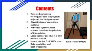 Contents
1. Reverse Engineering
techniques: from the physical
object to the 3D digital model
2. Classification of acquisition
systems
3. Active RE systems: laser
scanner based on the principle
of triangulation
4. Laser scanner 3d: what it is and
where it is used
5. How to use the Z + F5010x laser
Data acquisition and
post-processing
Laser scanner Z+F5010
 