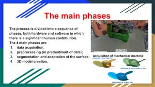 The main phases
The process is divided into a sequence of
phases, both hardware and software in which
there is a significant human contribution.
The 4 main phases are:
1. data acquisition;
2. preprocessing (or pretreatment of data);
3. segmentation and adaptation of the surface;
4. 3D model creation.
Acquisition of mechanical machine
 