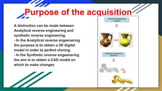 Purpose of the acquisition
A distinction can be made between
Analytical reverse engineering and
synthetic reverse engineering.
- In the Analytical reverse engeenering
the purpose is to obtain a 3D digital
model in order to perfect cloning
- In the Synthetic reverse engeenering
the aim is to obtain a CAD model on
which to make changes
 