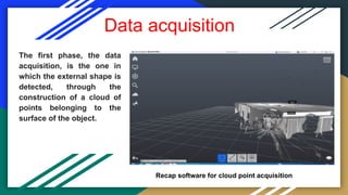 Data acquisition
The first phase, the data
acquisition, is the one in
which the external shape is
detected, through the
construction of a cloud of
points belonging to the
surface of the object.
Recap software for cloud point acquisition
 