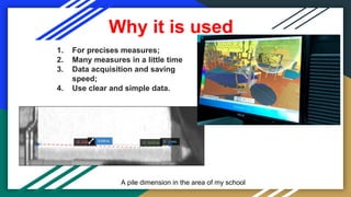 Why it is used
1. For precises measures;
2. Many measures in a little time
3. Data acquisition and saving
speed;
4. Use clear and simple data.
A pile dimension in the area of my school
 