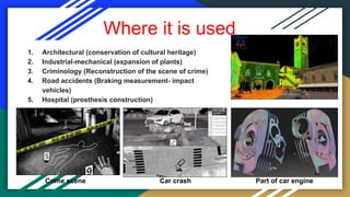 Where it is used
1. Architectural (conservation of cultural heritage)
2. Industrial-mechanical (expansion of plants)
3. Criminology (Reconstruction of the scene of crime)
4. Road accidents (Braking measurement- impact
vehicles)
5. Hospital (prosthesis construction)
Crime scene Car crash Part of car engine
 