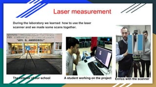 Laser measurement
During the laboratory we learned how to use the laser
scanner and we made some scans together.
Enrico with the scannerA student working on the projectThe exterior of our school
 