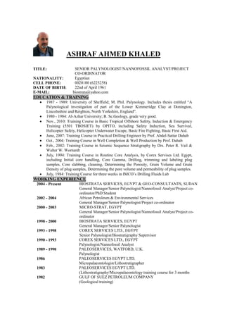 ASHRAF AHMED KHALED
TITLE: SENIOR PALYNOLOGIST/NANNOFOSSIL ANALYST/PROJECT
CO-ORDINATOR
NATIONALITY: Egyptian
CELL PHONE: 0020100 (6225258)
DATE OF BIRTH: 22nd of April 1961
E-MAIL: biostrata@yahoo.com
EDUCATION & TRAINING
 1987 - 1989: University of Sheffield; M. Phil. Palynology. Includes thesis entitled “A
Palynological investigation of part of the Lower Kimmeridge Clay at Donington,
Lincolnshire and Reighton, North Yorkshire, England”.
 1980 - 1984: Al-Azhar University; B. Sc.Geology, grade very good.
 Nov., 2010: Training Course in Basic Tropical Offshore Safety, Induction & Emergency
Training (5501 TBOSIET) by OPITO, including Safety Induction, Sea Survival,
Helicopter Safety, Helicopter Underwater Escape, Basic Fire Fighting, Basic First Aid.
 June, 2007: Training Course in Practical Drilling Engineer by Prof. Abdel-Sattar Dahab
 Oct., 2004: Training Course in Well Completion & Well Production by Prof. Dahab
 Feb., 2002: Training Course in Seismic Sequence Stratigraphy by Drs. Peter R. Vail &
Walter W. Wornardt
 July, 1994: Training Course in Routine Core Analysis, by Corex Servises Ltd. Egypt,
including Initial core handling, Core Gamma, Drilling, trimming and labeling plug
samples, Core slabbing, cleaning, Determining the Porosity, Grain Volume and Grain
Density of plug samples, Determining the pore volume and permeability of plug samples.
 July, 1984: Training Course for three weeks in IMCO’s Drilling Fluids Lab
WORKING EXPERIENCE
2004 - Present BIOSTRATA SERVICES, EGYPT & GEO-CONSULTANTS, SUDAN
General Manager/Senior Palynologist/Nannofossil Analyst/Project co-
ordinator/PhD Student
2002 - 2004 African Petroleum & Environmental Services
General Manager/Senior Palynologist/Project co-ordinator
2000 - 2003 MICRO-STRAT, EGYPT
General Manager/Senior Palynologist/Nannofossil Analyst/Project co-
ordinator
1998 - 2000 BIOSTRATA SERVICES, EGYPT
General Manager/Senior Palynologist
1993 - 1998 COREX SERVICES LTD., EGYPT
Senior Palynologist/Biostratigraphy Supervisor
1990 - 1993 COREX SERVICES LTD., EGYPT
Palynologist/Nannofossil Analyst
1989 - 1990 PALEOSERVICES, WATFORD, U.K.
Palynologist
1986 PALEOSERVICES EGYPT LTD.
Micropalaeontologist/Lithostratigrapher
1983 PALEOSERVICES EGYPT LTD.
(Lithostratigraphy/Micropalaeontology training course for 3 months
1982 GULF OF SUEZ PETROLEUM COMPANY
(Geological training)
 