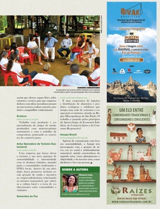 Aventura & Ação | 157 
A operadora de turismo AOKA trabalha com roteiros 
construídos a partir da participação das comunidades 
sociais que oferece espaço físico, infra-estrutura 
e serviços para que empreen-dedores 
com ideias inovadoras possam 
acessar recursos, realizar conexões, pro-duzir 
e compartilhar conhecimento. 
Ecotece 
www.ecotece.org.br 
Trabalha com produção e co-mercialização 
de artigos de moda, 
produzidos com matérias-primas 
sustentáveis e com o trabalho de 
cooperativas, praticando os concei-tos 
do comércio justo. 
Aoka Operadora de Turismo Sus-tentável 
www.aoka.com.br 
Uma empresa que busca elevar 
o turismo a um novo patamar de 
sustentabilidade e interatividade 
com os destinos visitados, atuando 
junto a comunidades tradicionais e 
ONGs locais. Através de sua ativi-dade, 
busca promover inclusão so-cial, 
geração de renda e incentivo 
ao empreendedorismo relacionado 
ao turismo responsável, que valori-za 
a cultura local e a troca de co-nhecimentos 
entre comunidades e 
visitantes. 
Sementes da Paz 
Turismo Comunitário 
www.sementesdepaz.org 
É uma cooperativa de logística 
e distribuição de alimentos e pro-dutos 
ecológicos e solidários que 
integra uma rede de consumo e co-operação 
econômica situada na Re-gião 
Metropolitana de São Paulo. O 
trabalho é pautado pelos princípios 
da Agroecologia, da Economia Soli-dária, 
do Comércio Justo e do Con-sumo 
Responsável 
Amapá Brasil 
www.amapabrasil.com.br 
Agência de comunicação com foco 
em sustentabilidade, a Amapá tem 
preocupação com a geração de lu-cro, 
em ser social e ambientalmente 
sustentável, unindo características do 
segundo setor, como planejamento e 
objetividade, e do terceiro setor, como 
idealismo e foco nas pessoas. 
Sobre a autora 
Marianne Costa, 
empreendedora 
social, turismóloga e 
gestora de projetos 
em associativismo, 
terceiro setor, turismo e 
desenvolvimento local. 
e-mail: marianne@raizes.tur.br 
Foto divulgação/aoka 
