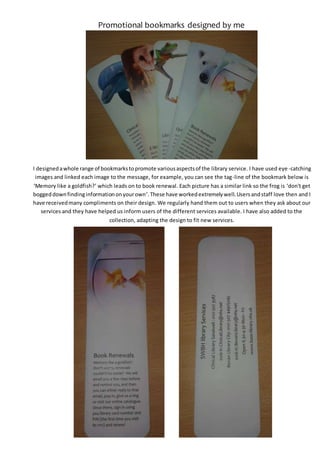 Promotional bookmarks designed by me
I designedawhole range of bookmarkstopromote variousaspectsof the library service. I have used eye -catching
images and linked each image to the message, for example, you can see the tag-line of the bookmark below is
‘Memory like a goldfish?’ which leads on to book renewal. Each picture has a similar link so the frog is ‘don't get
boggeddownfindinginformationonyourown’.These have workedextremelywell.Usersandstaff love then and I
have receivedmany compliments on their design. We regularly hand them out to users when they ask about our
services and they have helped us inform users of the different services available. I have also added to the
collection, adapting the design to fit new services.
 