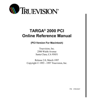 TARGA®
2000 PCI
Online Reference Manual
(PCI Version For Macintosh)
Truevision, Inc.
2500 Walsh Avenue
Santa Clara, CA 95051
Release 2.0, March 1997
Copyright © 1993 - 1997 Truevision, Inc.
P/N 0700-0447
 