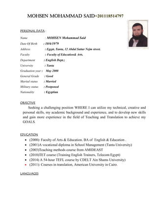 Mohsen Mohammad Said+201118514797
PERSONAL DATA :
Name : MOHSEN Mohammad Said
Date Of Birth : 10/6/1979
Address : Egypt, Tanta, 12 Abdul Sattar Nejm street.
Faculty : Faculty of Education& Arts.
Department : English Dept.;
University : Tanta
Graduation year : May 2000
General Grade : Good
Marital status : Married
Military status : Postponed
Nationality : Egyptian
OBJECTIVE
Seeking a challenging position WHERE I can utilize my technical, creative and
personal skills, my academic background and experience, and to develop new skills
and gain more experience in the field of Teaching and Translation to achieve my
GOALS.
EDUCATION
 (2000): Faculty of Arts & Education. BA of English & Education .
 (2001)A vocational diploma in School Management (Tanta University)
 (2003)Teaching methods course from AMIDEAST
 (2010)TET course (Training English Trainers, Telecom Egypt)
 (2014) A 54-hour TEFL course by CDELT Ain Shams University)
 (2011): Courses in translation, American University in Cairo.
LANGUAGES
 