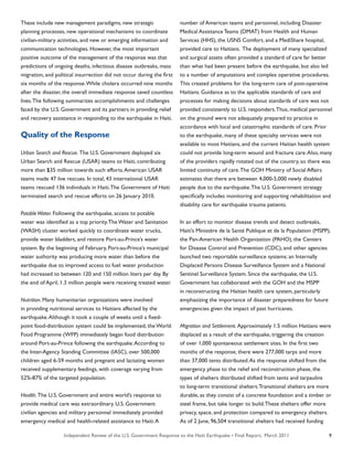 Independent Review of the U.S. Government Response to the Haiti Earthquake • Final Report, March 2011 9
These include new management paradigms, new strategic
planning processes, new operational mechanisms to coordinate
civilian-military activities, and new or emerging information and
communication technologies. However, the most important
positive outcome of the management of the response was that
predictions of ongoing deaths, infectious disease outbreaks, mass
migration, and political insurrection did not occur during the first
six months of the response.While cholera occurred nine months
after the disaster, the overall immediate response saved countless
lives.The following summarizes accomplishments and challenges
faced by the U.S. Government and its partners in providing relief
and recovery assistance in responding to the earthquake in Haiti.
Quality of the Response
Urban Search and Rescue. The U.S. Government deployed six
Urban Search and Rescue (USAR) teams to Haiti, contributing
more than $35 million towards such efforts.American USAR
teams made 47 live rescues. In total, 43 international USAR
teams rescued 136 individuals in Haiti.The Government of Haiti
terminated search and rescue efforts on 26 January 2010.
PotableWater. Following the earthquake, access to potable
water was identified as a top priority.The Water and Sanitation
(WASH) cluster worked quickly to coordinate water trucks,
provide water bladders, and restore Port-au-Prince’s water
system. By the beginning of February, Port-au-Prince’s municipal
water authority was producing more water than before the
earthquake due to improved access to fuel: water production
had increased to between 120 and 150 million liters per day. By
the end of April, 1.3 million people were receiving treated water.
Nutrition. Many humanitarian organizations were involved
in providing nutritional services to Haitians affected by the
earthquake.Although it took a couple of weeks until a fixed-
point food-distribution system could be implemented, the World
Food Programme (WFP) immediately began food distribution
around Port-au-Prince following the earthquake.According to
the Inter-Agency Standing Committee (IASC), over 500,000
children aged 6-59 months and pregnant and lactating women
received supplementary feedings, with coverage varying from
52%-87% of the targeted population.
Health. The U.S. Government and entire world’s response to
provide medical care was extraordinary. U.S. Government
civilian agencies and military personnel immediately provided
emergency medical and health-related assistance to Haiti.A
number of American teams and personnel, including Disaster
Medical Assistance Teams (DMAT) from Health and Human
Services (HHS), the USNS Comfort, and a MediShare hospital,
provided care to Haitians. The deployment of many specialized
and surgical assets often provided a standard of care far better
than what had been present before the earthquake, but also led
to a number of amputations and complex operative procedures.
This created problems for the long-term care of post-operative
Haitians. Guidance as to the applicable standards of care and
processes for making decisions about standards of care was not
provided consistently to U.S. responders.Thus, medical personnel
on the ground were not adequately prepared to practice in
accordance with local and catastrophic standards of care. Prior
to the earthquake, many of these specialty services were not
available to most Haitians, and the current Haitian health system
could not provide long-term wound and fracture care.Also, many
of the providers rapidly rotated out of the country, so there was
limited continuity of care.The GOH Ministry of Social Affairs
estimates that there are between 4,000-5,000 newly disabled
people due to the earthquake.The U.S. Government strategy
specifically includes monitoring and supporting rehabilitation and
disability care for earthquake trauma patients.
In an effort to monitor disease trends and detect outbreaks,
Haiti’s Ministère de la Santé Publique et de la Population (MSPP),
the Pan-American Health Organization (PAHO), the Centers
for Disease Control and Prevention (CDC), and other agencies
launched two reportable surveillance systems: an Internally
Displaced Persons Disease Surveillance System and a National
Sentinel Surveillance System. Since the earthquake, the U.S.
Government has collaborated with the GOH and the MSPP
in reconstructing the Haitian health care system, particularly
emphasizing the importance of disaster preparedness for future
emergencies given the impact of past hurricanes.
Migration and Settlement. Approximately 1.5 million Haitians were
displaced as a result of the earthquake, triggering the creation
of over 1,000 spontaneous settlement sites. In the first two
months of the response, there were 277,000 tarps and more
than 37,000 tents distributed.As the response shifted from the
emergency phase to the relief and reconstruction phase, the
types of shelters distributed shifted from tents and tarpaulins
to long-term transitional shelters.Transitional shelters are more
durable, as they consist of a concrete foundation and a timber or
steel frame, but take longer to build.These shelters offer more
privacy, space, and protection compared to emergency shelters.
As of 2 June, 96,504 transitional shelters had received funding
 