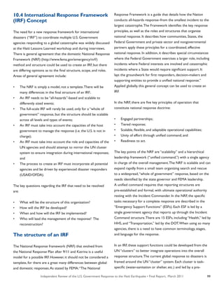 Independent Review of the U.S. Government Response to the Haiti Earthquake • Final Report, March 2011 99
10.4 International Response Framework
(IRF) Concept
The need for a new response framework for international
disasters (“IRF”) to coordinate multiple U.S. Government
agencies responding to a global catastrophe was widely discussed
at the Haiti Lessons Learned workshop and during interviews.
There is general agreement that the domestic National Response
Framework (NRF) (http://www.fema.gov/emergency/nrf/)
method and structure could be used to create an IRF, but there
are differing opinions as to the final structure, scope, and roles.
Areas of general agreement include:
•	 The NRF is simply a model, not a template.There will be
many differences in the final structure of an IRF;
•	 An IRF needs to be “all-hazards”-based and scalable to
differently sized events;
•	 The full-scale IRF will rarely be used, only for a “whole of
government” response, but the structure should be scalable
across all levels and types of events;
•	 An IRF must take into account the capacities of the host
government to manage the response (i.e. the U.S. is not in
charge);
•	 An IRF must take into account the role and capacities of the
UN agencies and should attempt to mirror the UN cluster
system to ensure integration during international responses;
and
•	 The process to create an IRF must incorporate all potential
agencies and be driven by experienced disaster responders
(USAID/OFDA).
The key questions regarding the IRF that need to be resolved
are:
•	 What will be the structure of this organization?
•	 How will the IRF be developed?
•	 When and how will the IRF be implemented?
•	 Who will lead the management of the response? The
reconstruction?
The structure of an IRF
The National Response framework (NRF) that evolved from
the National Response Plan after 9/11 and Katrina is a useful
model for a possible IRF. However, it should not be considered a
template, for there are a great many differences between global
and domestic responses.As stated by FEMA:“The National
Response Framework is a guide that details how the Nation
conducts all-hazards response–from the smallest incident to the
largest catastrophe.The Framework identifies the key response
principles, as well as the roles and structures that organize
national response. It describes how communities, States, the
Federal Government and private sector and nongovernmental
partners apply these principles for a coordinated, effective
national response. In addition, it describes special circumstances
where the Federal Government exercises a larger role, including
incidents where Federal interests are involved and catastrophic
incidents where a State would require significant support. It
lays the groundwork for first responders, decision-makers and
supporting entities to provide a unified national response.”
Applied globally, this general concept can be used to create an
IRF.
In the NRF, there are five key principles of operation that
constitute national response doctrine:
•	 Engaged partnerships;
•	 Tiered response;
•	 Scalable, flexible, and adaptable operational capabilities;
•	 Unity of effort through unified command; and
•	 Readiness to act.
The key points of the NRF are “scalability” and a hierarchical
leadership framework (“unified command,”) with a single agency
in charge of the overall management.The NRF is scalable and can
expand rapidly from a small team organizing search and rescue
to a widespread,“whole of government” response, based on the
needs identified by the state governor and FEMA leadership.
A unified command requires that reporting structures are
pre-established and formal, with ultimate operational authority
resting with the Incident Commander. In the NRF, the specific
tasks necessary for a complete response are described in the
“Emergency Support Functions” (ESFs). Each ESF is led by a
single government agency that reports up through the Incident
Command structure.There are 15 ESFs, including “Health,” led by
HHS, and “Transportation,” led by the DOT.When using so many
agencies, there is a need to have common terminology, stages,
and language for the response.
In an IRF, these support functions could be developed from the
UN “clusters” to better integrate operations into the overall
response structure.The current global response to disasters is
framed around the UN “cluster” system. Each cluster is task-
specific (water-sanitation or shelter, etc.) and led by a pre-
 