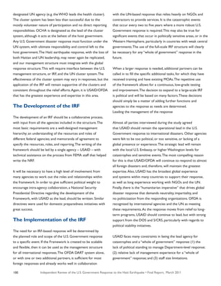 Independent Review of the U.S. Government Response to the Haiti Earthquake • Final Report, March 2011100
designated UN agency (e.g. the WHO leads the health cluster).
The cluster system has been less than successful due to the
mostly volunteer nature of participation and no direct reporting
responsibilities. OCHA is designated as the lead of the cluster
system, although it acts at the behest of the host government.
Any U.S. Government disaster response must function under the
UN system, with ultimate responsibility and control left to the
host government.The Haiti earthquake response, with the loss of
both Haitian and UN leadership, may never again be replicated,
and our management structure must integrate with the global
response structure.This will require interface between the U.S.
management structure, or IRF, and the UN cluster system.The
effectiveness of the cluster system may vary in responses, but the
application of the IRF will remain supportive of the clusters and
consistent throughout the relief efforts.Again, it is USAID/OFDA
that has the greatest experience and expertise in this area.
The Development of the IRF
The development of an IRF should be a collaborative process,
with input from all the agencies included in the structure.The
most basic requirements are a well-designed management
hierarchy; an understanding of the resources and roles of
different federal agencies; and memoranda of agreement to
specify the resources, roles, and reporting.The writing of the
framework should be led by a single agency – USAID – with
technical assistance on the process from FEMA staff that helped
write the NRF.
It will be necessary to have a high level of involvement from
many agencies to work out the roles and relationships within
the framework. In order to give sufficient political weight to
encourage intra-agency collaboration, a National Security
Presidential Directive regarding the development of the
Framework, with USAID as the lead, should be written. Similar
directives were used for domestic preparedness initiatives with
great success.
The Implementation of the IRF
The need for an IRF-based response will be determined by
the planned role and scope of the U.S. Government response
to a specific event. If the Framework is created to be scalable
and flexible, then it can be used as the management structure
for all international responses.The OFDA DART system alone,
or with one or two additional partners, is sufficient for most
foreign responses and already works well in collaboration
with the UN-based response that relies heavily on NGOs and
contractors to provide services. It is the catastrophic events
that occur every two to five years where a more robust U.S.
Government response is required.This may also be true for
significant events that occur in politically sensitive areas, or in the
Western Hemisphere, particularly in countries with weak central
governments.The use of the full-scale IRF structure will clearly
be necessary for any “whole of government” response in the
future.
When a larger response is needed, additional partners can be
called in to fill the specific additional tasks, for which they have
received training and have existing MOAs.The repetitive use
of the framework allows for a continuous, low-grade testing
and improvement.The decision to expand to a large-scale IRF
is political and will be based on many factors.These decisions
should simply be a matter of adding further functions and
agencies to the response as needs are determined.
Leading the management of the response
Almost all parties interviewed during the study agreed
that USAID should remain the operational lead in the U.S.
Government response to international disasters. Other agencies
were felt to be too political, or too sensitive, or lacking of a
global presence or experience.The strategic lead will remain
with the local U.S. Embassy, or higher Washington levels for
catastrophes and sensitive events.The most compelling reason
for this is that USAID/OFDA will continue to respond to almost
all foreign disasters and, therefore, will maintain the greatest
expertise.Also, USAID has the broadest global experience
and systems within many countries to support their response,
as well as long experience working with NGOs and the UN.
Finally, there is the “humanitarian imperative” that drives global
disaster response that demands neutrality, impartiality, and
no politicization from the responding organizations. OFDA is
recognized by international agencies and the UN as meeting
these requirements.As the response moves from relief to long-
term programs, USAID should continue to lead, but with strong
support from the DOS and S/CRS, particularly with regards to
political stability initiatives.
USAID faces many constraints in being the lead agency for
catastrophes and a “whole of government” response: (1) the
lack of political standing to manage Department-level response;
(2) relative lack of management experience for a “whole of
government” response; and (3) staff size limitations.
 