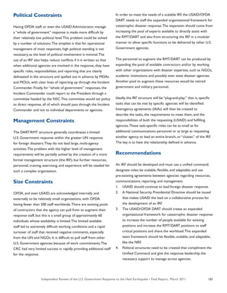 Independent Review of the U.S. Government Response to the Haiti Earthquake • Final Report, March 2011 101
Political Constraints
Having OFDA staff, or even the USAID Administrator, manage
a “whole of government” response is made more difficult by
their relatively low political level.This problem could be solved
by a number of solutions.The simplest is that for operational
management of most responses, high political standing is not
necessary, as the level of political involvement is minimal.The
use of an IRF also helps reduce conflicts if it is written so that
when additional agencies are involved in the response, they have
specific roles, responsibilities, and reporting that are clearly
delineated in the structure and spelled out in advance by MOAs
and MOUs, with clear lines of reporting up through the Incident
Commander. Finally, for “whole of government” responses, the
Incident Commander could report to the President through a
committee headed by the NSC.This committee would set policy
to direct response, all of which should pass through the Incident
Commander and not to individual departments or agencies.
Management Constraints
The DART/RMT structure generally coordinates a limited
U.S. Government response within the greater UN response
for foreign disasters.They do not lead large, multi-agency
activities.The problem with the higher level of management
requirements will be partially solved by the creation of a more
formal management structure (the IRF), but further resources,
personnel, training, exercising, and experience will be needed for
such a complex organization.
Size Constraints
OFDA, and even USAID, are acknowledged internally and
externally to be relatively small organizations, with OFDA
having fewer than 300 staff worldwide.There are existing pools
of contractors that the agency can pull from to augment their
response staff, but this is a small group of approximately 60
individuals whose availability is limited.The limited available
staff led to extremely difficult working conditions and a rapid
turnover of staff that received negative comments, especially
from the UN and NGOs. It is difficult to pull staff from other
U.S. Government agencies because of work commitments.The
CRC had very limited success in rapidly providing additional staff
for the response.
In order to meet the needs of a scalable IRF, the USAID/OFDA
DART needs to staff the expanded organizational framework for
catastrophic disaster response.The expansion should come from
increasing the pool of experts available to directly assist with
the RMT/DART and also from structuring the IRF in a modular
manner to allow specific functions to be delivered by other U.S.
Government agencies.
The personnel to augment the RMT/DART can be produced by
expanding the pool of available contractors and/or by working
with other organizations with disaster expertise, such as NGOs,
academic institutions, and possibly even state disaster agencies.
Another pool to augment these resources would be retired
government and military personnel.
Ideally, the IRF structure will be “plug-and-play;” that is, specific
tasks that can be met by specific agencies will be identified.
Interagency agreements (IAAs) will then be created to
describe the tasks, the requirements to meet them, and the
responsibilities of both the requesting (USAID) and fulfilling
agencies.These task-specific roles can be as small as for
additional communications personnel or as large as requesting
another agency to lead an entire branch, or “cluster,” of the IRF.
The key is to have the relationship defined in advance.
Recommendations
An IRF should be developed and must use a unified command;
designate roles; be scalable, flexible, and adaptable; and use
pre-existing agreements between agencies regarding resources,
communications, reporting, and management.
1.	 USAID should continue to lead foreign disaster response.
2.	 A National Security Presidential Directive should be issued
that makes USAID the lead on a collaborative process for
the development of an IRF.
3.	 The USAID/OFDA DART should create an expanded
organizational framework for catastrophic disaster response
to increase the number of people available for existing
positions and increase the RMT/DART positions to staff
critical positions and share the workload.This expanded
team framework should be flexible, scalable, and adaptable,
like the NRF.
4.	 Political structures need to be created that compliment the
Unified Command and give the response leadership the
necessary support to manage across agencies.
 