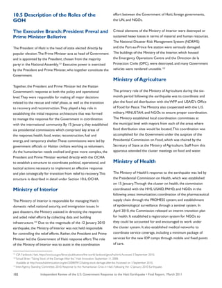 Independent Review of the U.S. Government Response to the Haiti Earthquake • Final Report, March 2011102
10.5 Description of the Roles of the
GOH
The Executive Branch: President Preval and
Prime Minister Bellerive
The President of Haiti is the head of state elected directly by
popular election.The Prime Minister acts as head of Government
and is appointed by the President, chosen from the majority
party in the National Assembly.121
Executive power is exercised
by the President and Prime Minister, who together constitute the
Government.
Together, the President and Prime Minister led the Haitian
Government’s response at both the policy and operational
level.They were responsible for making all major decisions
related to the rescue and relief phase, as well as the transition
to recovery and reconstruction.They played a key role in
establishing the initial response architecture that was formed
to manage the response for the Government in coordination
with the international community. By 15 January, they established
six presidential commissions which comprised key areas of
the response; health, food, water, reconstruction, fuel and
energy, and temporary shelter.These commissions were led by
government officials or Haitian civilians working as volunteers.
As the humanitarian needs evolved and grew more complex, the
President and Prime Minister worked directly with the OCHA
to establish a structure to coordinate political, operational, and
tactical actions necessary to implement an effective response
and plan strategically for transition from relief to recovery.This
structure is described in detail under Section 10.6, OCHA.
Ministry of Interior
The Ministry of Interior is responsible for managing Haiti’s
domestic relief, national security, and immigration issues. In
past disasters, the Ministry assisted in directing the response
and aided relief efforts by collecting data and building
infrastructure.122
Due to the magnitude of the 12 January 2010
earthquake, the Ministry of Interior was not held responsible
for controlling the relief efforts. Rather, the President and Prime
Minister led the Government of Haiti response effort.The role
of the Ministry of Interior was to assist in the coordination
effort between the Government of Haiti, foreign governments,
the UN, and NGOs.
Critical elements of the Ministry of Interior were destroyed or
sustained heavy losses in terms of material and human resources.
The National Disaster Risk Management System (NDRMS)
and the Port-au-Prince fire station were seriously damaged.
The buildings of the Ministry of the Interior, which housed
the Emergency Operations Centre and the Direction de la
Protection Civile (DPC), were destroyed, and many Government
vehicles were rendered unusable.123
Ministry of Agriculture
The primary role of the Ministry of Agriculture during the six-
month period following the earthquake was to coordinate and
plan the food aid distribution with the WFP and USAID’s Office
of Food for Peace.The Ministry also cooperated with the U.S.
military, MINUSTAH, and NGOs to ensure proper coordination.
The Ministry established local coordination committees at
the municipal level with mayors from each of the areas where
food distribution sites would be located.This coordination was
accomplished for the Government under the auspices of the
Presidential Commission on Food, which was chaired by the
Secretary of State at the Ministry of Agriculture. Staff from this
apparatus attended the cluster meetings on food and water.
Ministry of Health
The Ministry of Health’s response to the earthquake was led by
the Presidential Commission on Health, which was established
on 15 January.Through the cluster on health, the commission
coordinated with the HHS, USAID, PAHO, and NGOs in the
following areas: immunization; coordination of the pharmaceutical
supply chain through the PROMESS system; and establishment
of epidemiological surveillance through a sentinel system. In
April 2010, the Commission released an interim transition plan
for health. It established a registration system for NGOs so
they could be accounted for and encouraged to work under
the cluster system. It also established medical networks to
coordinate service coverage, including a minimum package of
services for the new IDP camps through mobile and fixed points
of care.
121
CIA Factbook; Haiti. https://www.cia.gov/library/publications/the-world-factbook/geos/ha.html.Accessed 3 September 2010.
122
Schaaf, Brian.“Taking Stock of the Damage After Ike.” Haiti Innovation. September 11, 2008.
Available at: http://www.haitiinnovation.org/en/2008/09/12/taking-stock-damage-after-ike.Accessed on 3 September 2010.
123
Inter-Agency Standing Committee. 2010. Response to the Humanitarian Crisis in Haiti: Following the 12 January 2010 Earthquake.
 