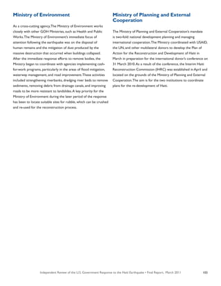 Independent Review of the U.S. Government Response to the Haiti Earthquake • Final Report, March 2011 103
Ministry of Environment
As a cross-cutting agency,The Ministry of Environment works
closely with other GOH Ministries, such as Health and Public
Works.The Ministry of Environment’s immediate focus of
attention following the earthquake was on the disposal of
human remains and the mitigation of dust produced by the
massive destruction that occurred when buildings collapsed.
After the immediate response efforts to remove bodies, the
Ministry began to coordinate with agencies implementing cash-
for-work programs, particularly in the areas of flood mitigation,
waterway management, and road improvement.These activities
included strengthening riverbanks, dredging river beds to remove
sediments, removing debris from drainage canals, and improving
roads to be more resistant to landslides.A key priority for the
Ministry of Environment during the later period of the response
has been to locate suitable sites for rubble, which can be crushed
and re-used for the reconstruction process.
Ministry of Planning and External
Cooperation
The Ministry of Planning and External Cooperation’s mandate
is two-fold: national development planning and managing
international cooperation.The Ministry coordinated with USAID,
the UN, and other multilateral donors to develop the Plan of
Action for the Reconstruction and Development of Haiti in
March in preparation for the international donor’s conference on
31 March 2010.As a result of the conference, the Interim Haiti
Reconstruction Commission (IHRC) was established in April and
located on the grounds of the Ministry of Planning and External
Cooperation.The aim is for the two institutions to coordinate
plans for the re-development of Haiti.
 