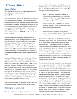 Independent Review of the U.S. Government Response to the Haiti Earthquake • Final Report, March 2011 105
10.7 Scope ofWork
Scope ofWork
Haiti Earthquake Response Interagency Coordination
After Action and Lessons Learned
April 1, 2010
In the days immediately following the Haiti Earthquake of January
12, 2010, the President tasked the USAID Administrator with
leading the overall USG Haiti Earthquake response efforts. Under
the overall effort several task forces, sub-task forces and working
groups were established.A Haiti Earthquake Response Taskforce
was established under USAID leadership. It was coordinated
by the DCHA Acting Assistant Administrator and the Deputy
Assistant Administrator from USAID’s Bureau for Latin America
and the Caribbean.
This response was unprecedented in several respects.The
geographic proximity of Haiti to the United States, the special
historical relationship between Haiti and the U.S., the degree
of devastation and loss of life, the institutional impact on the
GOH, UN agencies and NGOs on the ground, the number
of interagency partners, the broad use of the Standby Civilian
Response Corp (CRC) to respond to the crisis and the close
coordination between USAID and the military all define this as
a unique event from which valuable lessons may nevertheless be
drawn.
Because of USAID’s leadership role for coordination of the USG-
wide effort, it was deemed appropriate that USAID also lead a
USG-wide effort to capture lessons learned from the experience.
DCHA/AA tasked the Office of Military Affairs (OMA) to work
with others to develop an initial concept for organizing the
effort to compile lessons learned from the earthquake response
stretching from the actual event on January 12th, 2010 through
June 1st, 2010.The results of this activity will serve to inform
future disaster responses, interagency planning processes and
dialogue and future deployments of the CRC and will be of
particular use in informing the Quadrennial Development and
Diplomacy Review (QDDR) currently underway.
USAID proposes to engage the services of a team of experts or
firm specializing in after action and lessons learned activities.
Activity to be examined
The subject of the present study is the U.S. Government and
international community’s response to the deadly January 12,
2010 earthquake near Léogâne, Haiti from the event through
June 1st, 2010.There are three principal focuses to this effort,
each with corresponding key questions:
	 1.	Internal U.S. Government coordination: How well did
		 USG agencies (including the Department of Defense)
		 coordinate with each other in providing policy guidance
		 and in implementing the relief response?
	 2.	Partner coordination: How well did the USG elements
		 coordinate with the GOH, UN family of agencies, the
		 NGO community and other donors?
	 3.	Response effectiveness: How well did the response
		 meet the needs of the Haitian people? Was it conducted
		 in accordance with international standards?
Disasters of the magnitude of the Haiti Earthquake normally
require two parallel lines of work.The first is the actual response
to the disaster and its immediate effect on both the people
and institutions of a country, which includes the immediate
response, relief and recovery phases.The second line of work,
which must start within days of the first, entails the planning for
the post-disaster stabilization, reconstruction and development
of the country.The second generally includes the development
of a request for supplemental assistance funds to help replace
the emergency assistance resources used in the disaster and to
provide the resources for moving from relief to recovery and
reconstruction of the country.
The After Action Review effort should yield two reports: (1) an
interim report approximately one month after the study begins
that identifies major findings on the response and relief phases
and the parallel planning process for supplemental resources
and for stabilization, reconstruction and eventual development
of Haiti; and (2) a final report by August 1, 2010 that looks at
the continuum of the disaster response, relief and recovery
phases and the parallel planning for supplemental resources
and stabilization and reconstruction during this period. In both
cases the reports will include a separate USAID annex that
captures the findings on internal USAID processes, particularly
at the tactical level.These USAID annexes will not be part of
the final interagency reports, but their content will be drawn on
in preparing the interagency report.The purpose is to produce
a timely analysis at critical phases of the response — during
the initial response, relief and recovery efforts, during the
 