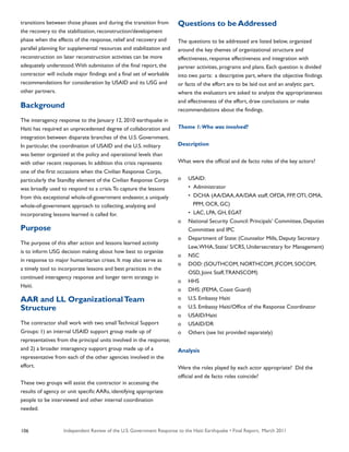 Independent Review of the U.S. Government Response to the Haiti Earthquake • Final Report, March 2011106
transitions between those phases and during the transition from
the recovery to the stabilization, reconstruction/development
phase when the effects of the response, relief and recovery and
parallel planning for supplemental resources and stabilization and
reconstruction on later reconstruction activities can be more
adequately understood.With submission of the final report, the
contractor will include major findings and a final set of workable
recommendations for consideration by USAID and its USG and
other partners.
Background
The interagency response to the January 12, 2010 earthquake in
Haiti has required an unprecedented degree of collaboration and
integration between disparate branches of the U.S. Government.
In particular, the coordination of USAID and the U.S. military
was better organized at the policy and operational levels than
with other recent responses. In addition this crisis represents
one of the first occasions when the Civilian Response Corps,
particularly the Standby element of the Civilian Response Corps
was broadly used to respond to a crisis.To capture the lessons
from this exceptional whole-of-government endeavor, a uniquely
whole-of-government approach to collecting, analyzing and
incorporating lessons learned is called for.
Purpose
The purpose of this after action and lessons learned activity
is to inform USG decision making about how best to organize
in response to major humanitarian crises. It may also serve as
a timely tool to incorporate lessons and best practices in the
continued interagency response and longer term strategy in
Haiti.
AAR and LL OrganizationalTeam
Structure
The contractor shall work with two small Technical Support
Groups: 1) an internal USAID support group made up of
representatives from the principal units involved in the response;
and 2) a broader interagency support group made up of a
representative from each of the other agencies involved in the
effort.
These two groups will assist the contractor in accessing the
results of agency or unit specific AARs, identifying appropriate
people to be interviewed and other internal coordination
needed.
Questions to be Addressed
The questions to be addressed are listed below, organized
around the key themes of organizational structure and
effectiveness, response effectiveness and integration with
partner activities, programs and plans. Each question is divided
into two parts: a descriptive part, where the objective findings
or facts of the effort are to be laid out and an analytic part,
where the evaluators are asked to analyze the appropriateness
and effectiveness of the effort, draw conclusions or make
recommendations about the findings.
Theme 1:Who was involved?
Description
What were the official and de facto roles of the key actors?
o	 USAID:
	 •	 Administrator
	 •	 DCHA (AA/DAA,AA/DAA staff, OFDA, FFP, OTI, OMA,
	 PPM, OCR, GC)
	 •	 LAC, LPA, GH, EGAT
o	 National Security Council: Principals’ Committee, Deputies 	
	 Committee and IPC
o	 Department of State: (Counselor Mills, Deputy Secretary 		
	 Lew,WHA, State/ S/CRS, Undersecretary for Management)
o	 NSC
o	 DOD: (SOUTHCOM, NORTHCOM, JFCOM, SOCOM,
	 OSD, Joint Staff,TRANSCOM)
o	 HHS
o	 DHS: (FEMA, Coast Guard)
o	 U.S. Embassy Haiti
o	 U.S. Embassy Haiti/Office of the Response Coordinator
o	 USAID/Haiti
o	 USAID/DR
o	 Others (see list provided separately)
Analysis
Were the roles played by each actor appropriate? Did the
official and de facto roles coincide?
 