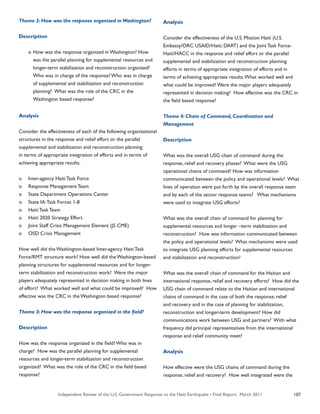 Independent Review of the U.S. Government Response to the Haiti Earthquake • Final Report, March 2011 107
Theme 2: How was the response organized in Washington?
Description
	 o	How was the response organized in Washington? How
		 was the parallel planning for supplemental resources and
		 longer-term stabilization and reconstruction organized?
		 Who was in charge of the response? Who was in charge
		 of supplemental and stabilization and reconstruction
		 planning? What was the role of the CRC in the
		 Washington based response?
Analysis
Consider the effectiveness of each of the following organizational
structures in the response and relief effort or the parallel
supplemental and stabilization and reconstruction planning
in terms of appropriate integration of efforts and in terms of
achieving appropriate results.
o	 Inter-agency Haiti Task Force
o	 Response Management Team
o	 State Department Operations Center
o	 State IA:Task Forces 1-8
o	 Haiti Task Team
o	 Haiti 2020 Strategy Effort
o	 Joint Staff Crisis Management Element (JS CME)
o	 OSD Crisis Management
How well did the Washington-based Inter-agency Haiti Task
Force/RMT structure work? How well did the Washington-based
planning structures for supplemental resources and for longer-
term stabilization and reconstruction work? Were the major
players adequately represented in decision making in both lines
of effort? What worked well and what could be improved? How
effective was the CRC in the Washington based response?
Theme 3: How was the response organized in the field?
Description
How was the response organized in the field? Who was in
charge? How was the parallel planning for supplemental
resources and longer-term stabilization and reconstruction
organized? What was the role of the CRC in the field based
response?
Analysis
Consider the effectiveness of the U.S. Mission Haiti (U.S.
Embassy/ORC USAID/Haiti, DART) and the Joint Task Force-
Haiti/HACC in the response and relief effort or the parallel
supplemental and stabilization and reconstruction planning
efforts in terms of appropriate integration of efforts and in
terms of achieving appropriate results.What worked well and
what could be improved? Were the major players adequately
represented in decision making? How effective was the CRC in
the field based response?
Theme 4: Chain of Command, Coordination and
Management
Description
What was the overall USG chain of command during the
response, relief and recovery phases? What were the USG
operational chains of command? How was information
communicated between the policy and operational levels? What
lines of operation were put forth by the overall response team
and by each of the sector response teams? What mechanisms
were used to integrate USG efforts?
What was the overall chain of command for planning for
supplemental resources and longer –term stabilization and
reconstruction? How was information communicated between
the policy and operational levels? What mechanisms were used
to integrate USG planning efforts for supplemental resources
and stabilization and reconstruction?
What was the overall chain of command for the Haitian and
international response, relief and recovery efforts? How did the
USG chain of command relate to the Haitian and international
chains of command in the case of both the response, relief
and recovery and in the case of planning for stabilization,
reconstruction and longer-term development? How did
communications work between USG and partners? With what
frequency did principal representatives from the international
response and relief community meet?
Analysis
How effective were the USG chains of command during the
response, relief and recovery? How well integrated were the
 