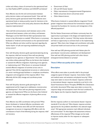 Independent Review of the U.S. Government Response to the Haiti Earthquake • Final Report, March 2011108
civilian and military chains of command at the operational level
(i.e. Haiti Taskforce/RMT and below and COCOM and below)?
How effective was the link and communication between
policy decision makers and operational levels? How well did
policy decisions guide operational levels? How effective were
operational levels at teeing up policy issues for decisions at the
policy level? What were some early policy decisions that affected
response implementation?
How well did communications work between actors at the
operational level, between civilian and military and between
Washington and the field? Did the field representatives have
access to key information as needed? What factors or processes
facilitated or hindered communications at the operational levels?
What was effective and what could be improved regarding the
‘battle rhythm’ of calls and reporting established among the
various actors?
How well did policy decisions guide operational planning during
the response, relief and recovery? How well was planning
integrated across agencies or departments? How well integrated
was civilian-military planning? What are the factors that hindered
or assisted the effective integration of planning across agencies
or implementing units? What factors or processes hindered/
assisted effective integration of activities across units or
agencies? How did the organizational structures or substructures
(i.e. sector working groups) facilitate or complicate coordination,
integration and management of the response effort? How
effectively did the USG manage and coordinate private
donations?
How well did policy decisions guide planning for the
supplemental and for longer-term stabilization, reconstruction
and development? How well was planning integrated across
agencies and departments? What are the factors that hindered
or assisted the effective integration of planning efforts across
agencies?
How effective was USG coordination with partners? What
factors facilitated or hindered effective coordination with
partners? How effective were USG and UN international
management structures in integrating USG efforts with the
contributions of each of the following during the response, relief
and recovery:
o	 Government of Haiti
o	 UN and UN Cluster System
o	 Other international or Intergovernmental Organizations
o	 NGOs and private donors and private sector
o	 Other bilateral donors
What factors hindered or assisted effective integration? Could
greater integration have enhanced the humanitarian impacts and
improved the foundation for recovery and reintegration of the
affected population?
Did the Haitian Government and Haitian community have the
opportunity to participate in the design and implementation of
the response, relief or recovery? Did they receive information
and have an opportunity to comment back to the implementing
agencies? Were there clear linkages and coordination with public
and private health and social services in the community?
How well was USG planning synched with Haitian plans for
post-disaster reconstruction, stabilization and development?
How well was USG planning synched with other donors
(intergovernmental, bilateral or private)?
Theme 5:What was quality of the response?
Description
What efforts were taken to provide relief in the principal
categories typical of disaster response: food; shelter; health
and medical; water and sanitation; and physical security? What
steps were taken to ensure this disaster response conformed
to international disaster response standards as set forth in the
Good Humanitarian Donor Principles, SPHERE, Paris Declaration
and similar documents? What steps were taken to ensure the
response design and assumptions match the local conditions? To
what degree was the response shaped by assessment?
Analysis
Did the response conform to international disaster response
standards? If not why not? Were disaster response activities
appropriate for the problems identified in the selected target
areas? Did appropriate assistance reach affected individuals
and communities? To what degree did assessments enhance
effectiveness of the response? What changes can be made
to improve results, either for this response or subsequent
responses?
 