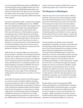 Independent Review of the U.S. Government Response to the Haiti Earthquake • Final Report, March 201110
to be built, including 47,500 shelters funded by USAID/Office of
U.S. Foreign Disaster Assistance (OFDA). However, by the end
of June, only 5,000 of the USAID/OFDA funded shelters were
actually constructed. Much of the delay stems from the problem
with rubble removal and land rights issues, which serve as key
barriers to non-governmental organization (NGO)-implemented
shelter programs.
Food Security and Distribution. Within a week after the earthquake,
WFP had provided over 200,000 people with over 1,000,000
food rations.Targeted food aid programs were designed to assist
displaced people and host families accommodating displaced
individuals in and outside of Port-au-Prince. By the end of
March, when the Government of Haiti decided to end general
food distribution, about 4 million Haitians had received food
assistance.Within the first six months of the response, USAID/
Food for Peace (FFP) provided $125 million in Title II funds and
delivered 106,110 metric tons of Title II food aid to Haiti. It is
important to note that while the price of most staple foods did
rise after the earthquake, it seems that most prices returned
to pre-earthquake price levels, likely due to large-scale food aid
distributions (see Figure 4 and Figure 5).
Rubble Removal. The removal of rubble was and still remains a
pervasive problem in relief efforts.The earthquake generated 20-
25 million tons of rubble, and much of the debris needed to be
cleared in order to rebuild homes, communities, and livelihoods.
The U.S. Government assisted in these efforts through the U.S.
military and NGO partners. It is estimated by members of the
Project Management Coordination Cell (PMCC) that less than
1% of the total rubble has been cleared from the city at the
time of this report. Plans for removing the rubble are underway;
however, given the current supply of trucks and equipment
available, all plans would require years, not months, to remove all
the debris.
Cash-for-Work. The purpose of cash-for-work (CFW) programs
is to promote economic and political stability by stimulating
the economy through job creation. In initial relief efforts, CFW
rapidly restored purchasing power and stimulated the markets to
re-open. Following the earthquake, USAID provided funding for
many cash-for-work programs in a variety of sectors, including
rubble removal, transitional shelters, agricultural development,
and WASH interventions.As of 15 April, there were 25,691
individuals employed through cash-for-work programs. By mid-
June, USAID provided over $19 million to partners implementing
exclusive cash-for-work programs and $53 million to partners
implementing programs with a cash-for-work component.
The Response inWashington
Unlike the tsunami that struck the Indian Ocean in 2005, the
earthquake in Haiti occurred in America’s backyard, only 600
miles south of Florida. Proximity to the U.S. and the complex
history of U.S.-Haiti relations led to a great commitment from
the U.S. Government to help save lives and relieve suffering
among the Haitian population and among Americans living in
Haiti.This also brought about an increased level of media scrutiny
and Americans’ desire to help. In a post-9/11 and post-Katrina
United States, politicians could ill afford to be seen as ignoring
the Haiti disaster.This led to a level of urgency to respond with
every resource the U.S. Government possessed, beginning with
the White House.
In almost all disasters, the affected country has principal
responsibility for responding to the disaster in partnership with
the United Nations (UN). However, both the Government of
Haiti and the UN were devastated by the earthquake, requiring
greater assistance and leadership from the international
community.Therefore,Washington-based U.S. Government
leadership was critical for and, ultimately, successful in providing
this assistance. Hours after the earthquake, President Obama
pledged full U.S. support for Haiti and called for swift and
coordinated action, leading to a “whole of government” response
for the first time in an international emergency.This approach
brought new resources to humanitarian relief efforts, creating
opportunities for increased capacity, but also for increased
complexity and inefficiency. For instance, during the first few
weeks of the response, policymakers became deeply involved
in tactical decisions in Haiti.This made daily operations in the
field difficult, as responders’ time was diverted from providing
full-time relief efforts in the field to respond to requests from
Washington.
President Obama named the newly appointed USAID
Administrator, Rajiv Shah, as the Unified Disaster Coordinator
and identified USAID as the lead federal agency to coordinate
the response for the U.S. Government.Administrator Shah
was sworn into office on 7 January; only five days before the
earthquake. USAID coordinated the humanitarian response,
provided immediate relief through grants to non-governmental
organizations, and developed strategies for recovery and
 
