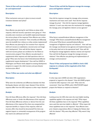 Independent Review of the U.S. Government Response to the Haiti Earthquake • Final Report, March 2011 109
Theme 6: How well were transitions and handoffs planned
for and implemented?
Description
What mechanisms were put in place to ensure smooth
transitions between each phase?
Analysis
How effective was planning for each follow-on phase while
response, relief and recovery operations were going on? How
smoothly were transitions and handoffs implemented between
the various phases of the response? How effective was civilian-
military planning for transitions? How smoothly and effectively
were the handoffs from military to civilian entities implemented?
How effective was planning for the transition from response,
relief and recovery to stabilization, reconstruction and longer
term development? How well did the disaster response,
relief and recovery phases set conditions for the follow-on
reconstruction program? How effective was planning for a
supplemental while response and relief operations were on-
going? What were the factors that hindered/assisted effective
supplemental request development? How well has USAID at
Washington and Mission levels adapted its existing development
programs to support the relief, recovery and post-disaster
reconstruction effort?
Theme 7:What was routine and what was different?
Description
What were the similarities and differences between the Haiti
Earthquake disaster and other major disasters? How did this
response differ from the USG response to other major disasters?
Analysis
How did these differences affect the response? How did these
differences assist or hinder the effectiveness of the response?
How did these differences enhance or detract from the cost
effectiveness of the response? Are there any unexpected but
important benefits or impacts of the response, relief and
recovery effort that should be documented? Are there any
negative impacts or unintended consequences of the program
that need to be addressed and how?
Theme 8: How well did the Response manage the message,
press and legislative relations?
Description
How did the response manage the message, what processes,
mechanisms and means were used? How did the response
manage the press? How did the response manage legislative
relations? In each case what were the mechanisms for managing
the message, press and legislative relations across agencies?
Analysis
What factors assisted/hindered effective management of the
message? What factors assisted/hindered effective management
of the press? What factors assisted/hindered effective
management of legislative inquiries and relations? How well was
the message coordinated across agencies and implementing units
at the policy level and at the operational level? How well did
the Response manage legislative relations, interest and inquiries?
How well did the Response manage the message and press
relations? How effective was planning and implementation of
strategic communications?
Theme 9: How well prepared was USAID to lead a USG
response to a disaster of the magnitude of the Haiti
Earthquake?
Description
In what ways were USAID and other USG organizations
prepared to respond to this disaster? How did USAID prepare
to lead the USG response in this case? What were the
constraints? How have OFDA and/or SOUTHCOM helped
prepare the Haitians to respond to disasters?
Analysis
Looking across the USG what were the most helpful standing
capabilities applied in the response and why? What impact
did these capabilities have on the response? What capabilities
were used that were less helpful or effective? What impact did
these capabilities have on the response? How effective were
prior disaster preparedness efforts in helping the Haitians deal
with this disaster? Why were they effective? Why weren’t they
effective?
 