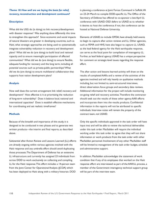 Independent Review of the U.S. Government Response to the Haiti Earthquake • Final Report, March 2011110
Theme 10: How well are we laying the basis for relief,
recovery, reconstruction and development continuum?
Description
What did the USG do (is doing) to link recovery/development
with disaster response? Was anything done differently this time
to strengthen this approach? Since economic and social impacts
of natural disasters are greater in developing countries, such as
Haiti, what strategic approaches are being used to systematically
integrate vulnerability reduction in recovery and development
plans? What did we do (are doing) to build local and national
capacity and to ensure meaningful participation of affected
communities? What did we do (are doing) to ensure flexible,
adequate funding for recovery and the long term, including all
potential sources such as private-public partnerships? What
did we do (are doing) to ensure multilateral collaboration that
supports host nation development plans?
Analysis
How well does the current arrangement link relief, recovery and
development? How effective is it at prioritizing the reduction
of long-term vulnerability? Does it balance local, national and
international capacities? Does it establish effective mechanisms
for coordinating and set realistic timeframes?
Methods
Because of the breadth and importance of this study, it is
designed to be conducted in two phases and to generate two
written products—the interim and final reports, as described
above.
Substantial after Action Review and Lessons Learned (LL) efforts
are already ongoing within various agencies involved with the
Haiti response and any umbrella effort should avoid duplicating
those processes.The Department of Defense has an extensive
LL infrastructure and currently has assigned 23 individuals from
across DOD to work exclusively on collecting and compiling
LL for the Haiti response.This effort includes a 14-person team
from the Joint Center for Operational Analysis (JCOA) which
has been deployed to Haiti along with a military historian. DOD
is planning a conference at Joint Forces Command in Suffolk,VA
on 23-24 March to compile DOD-specific LL.The Office of the
Secretary of Defense has offered to co-sponsor a late April LL
conference with USAID. OSD defers to USAID as to whether
it desires to host the conference; if not, the conference can be
hosted at National Defense University.
Elements of USAID, to include OFDA, have already held events
to begin to capture after action reviews and LL. Other agencies,
such as FEMA and HHS, have also begun to capture LL. USAID,
as the lead federal agency for the Haiti earthquake response,
can serve as the focal point for compilation of interagency LL.
Further, as lead federal agency, USAID has a unique perspective
for comment on strategic-level issues regarding the response
effort.
The after action and lessons learned activity will draw on the
results of completed AARs and a review of the activities of the
agencies involved and will rely heavily on qualitative methods
including, but not limited to, semi-structured interviews,
direct observation, focus groups and secondary data reviews.
Additional information for the project will include monitoring
on-going relief and recovery activities.Therefore the contractor
should seek out the results of these other agency AAR efforts
and incorporate them into the results products. Confidential
information in the reports will not be attributed to specific
individuals. Interview notes will remain the property of the
contract team, not USAID.
Only the specific individuals approved in the task order will have
input into and will be able to review the technical deliverables
under this task order. Macfadden will require the individual
working under this task order to agree that they will not share
information or work products from the task order with other
Macfadden personnel. Involvement of any other Macfadden staff
will be limited to management of the task order budget, schedule
and administrative support.
In addition, Macfadden acknowledges the statement of work
condition that if any of its employees that worked on the Haiti
response effort are interviewed as part of the AAR/LL process, a
member of the Government interagency technical support group
will be part of the interview team.
 