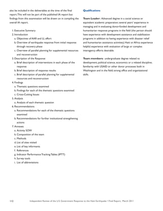 Independent Review of the U.S. Government Response to the Haiti Earthquake • Final Report, March 2011112
also be included in the deliverables at the time of the final
report.This will not be part of the published IA report but
findings from this examination will be drawn on in compiling the
overall IA report.
	 1.	Executive Summary
	 2.	Introduction
		 a.	Objectives of AAR and LL effort
		 b.	Overview of earthquake response from initial response 	
			 through recovery phase
		 c.	Overview of parallel planning for supplemental resources 	
			 and reconstruction
	 3.	Description of the Response
		 a.	Brief description of interventions in each phase of the 		
			 response
		 b.	Brief description of response results
		 c.	Brief description of parallel planning for supplemental
			 resources and reconstruction
	 4.	Findings
		 a.	Thematic questions examined
		 b.	Findings for each of the thematic questions examined
		 c.	Cross-Cutting Issues
	 5.	Analysis
		 a.	Analysis of each thematic question
	 6.	Recommendations
		 a.	Recommendations for each of the thematic questions 		
			 examined
		 b.	Recommendations for further institutional strengthening 	
			 actions
	 7.	Annexes
		 a.	Activity SOW
		 b.	Composition of the team
		 c.	Methods
		 d.	List of sites visited
		 e.	List of key informants
		 f.	 References
		 g.	Indicator Performance Tracking Tables (IPTT)
		 h.	Survey tools
		 i.	 List of abbreviations
Qualifications
Team Leader: Advanced degree in a social science or
equivalent academic preparation; several years’ experience in
managing and in evaluating donor-funded development and
humanitarian response programs in the field (the person should
have experience with development assistance and stabilization
programs in addition to having experience with disaster relief
and humanitarian assistance activities); Haiti or Africa experience
helpful; experience with evaluation of large or complex
interagency efforts desirable.
Team members: undergraduate degree related to
development, political science, economics or a related discipline;
familiarity with USAID or other donor processes both in
Washington and in the field; strong office and organizational
skills.
 
