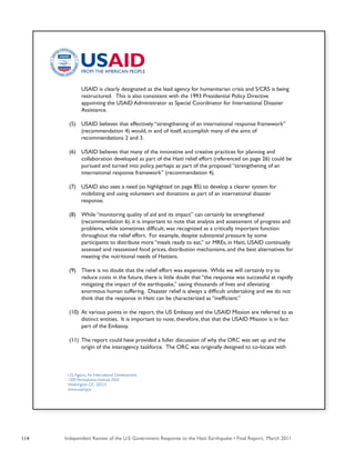 Independent Review of the U.S. Government Response to the Haiti Earthquake • Final Report, March 2011114
U.S.Agency for International Development
1300 Pennsylvania Avenue, NW
Washington, DC 20523
www.usaid.gov
	 USAID is clearly designated as the lead agency for humanitarian crisis and S/CRS is being
	 restructured. This is also consistent with the 1993 Presidential Policy Directive
	 appointing the USAID Administrator as Special Coordinator for International Disaster
	 Assistance.
(5)	 USAID believes that effectively “strengthening of an international response framework”
	 (recommendation 4) would, in and of itself, accomplish many of the aims of
	 recommendations 2 and 3.
(6)	 USAID believes that many of the innovative and creative practices for planning and
	 collaboration developed as part of the Haiti relief effort (referenced on page 26) could be
	 pursued and turned into policy, perhaps as part of the proposed “strengthening of an
	 international response framework” (recommendation 4).
(7)	 USAID also sees a need (as highlighted on page 85) to develop a clearer system for
	 mobilizing and using volunteers and donations as part of an international disaster
	 response.
(8)	 While “monitoring quality of aid and its impact” can certainly be strengthened
	 (recommendation 6), it is important to note that analysis and assessment of progress and
	 problems, while sometimes difficult, was recognized as a critically important function
	 throughout the relief effort. For example, despite substantial pressure by some
	 participants to distribute more “meals ready to eat,” or MREs, in Haiti, USAID continually
	 assessed and reassessed food prices, distribution mechanisms, and the best alternatives for
	 meeting the nutritional needs of Haitians.
(9)	 There is no doubt that the relief effort was expensive. While we will certainly try to
	 reduce costs in the future, there is little doubt that “the response was successful at rapidly
	 mitigating the impact of the earthquake,” saving thousands of lives and alleviating
	 enormous human suffering. Disaster relief is always a difficult undertaking and we do not
	 think that the response in Haiti can be characterized as “inefficient.” 
(10)	 At various points in the report, the US Embassy and the USAID Mission are referred to as
	 distinct entities. It is important to note, therefore, that that the USAID Mission is in fact
	 part of the Embassy.
(11)	 The report could have provided a fuller discussion of why the ORC was set up and the
	 origin of the interagency taskforce.  The ORC was originally designed to co-locate with 	
 