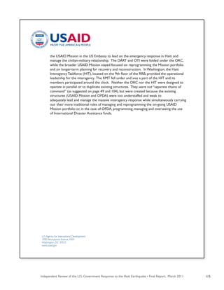 Independent Review of the U.S. Government Response to the Haiti Earthquake • Final Report, March 2011 115
U.S.Agency for International Development
1300 Pennsylvania Avenue, NW
Washington, DC 20523
www.usaid.gov
	 the USAID Mission in the US Embassy to lead on the emergency response in Haiti and
	 manage the civilian-military relationship.  The DART and OTI were folded under the ORC,
	 while the broader USAID Mission stayed focused on reprogramming the Mission portfolio
	 and on longer-term planning for recovery and reconstruction.  In Washington, the Haiti
	 Interagency Taskforce (HIT), located on the 9th floor of the RRB, provided the operational
	 leadership for the interagency. The RMT fell under and was a part of the HIT and its
	 members participated around the clock.  Neither the ORC nor the HIT were designed to
	 operate in parallel or to duplicate existing structures. They were not “separate chains of
	 command” (as suggested on page 49 and 104), but were created because the existing
	 structures (USAID Mission and OFDA) were too understaffed and weak to 		
	 adequately lead and manage the massive interagency response while simultaneously carrying
	 out	their more traditional roles of managing and reprogramming the on-going USAID
	 Mission portfolio or, in the case of OFDA, programming, managing and overseeing the use
	 of International Disaster Assistance funds.
 