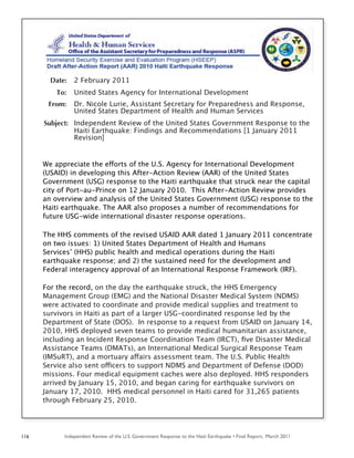 Independent Review of the U.S. Government Response to the Haiti Earthquake • Final Report, March 2011116
Date: 2 February 2011
To: United States Agency for International Development
From: Dr. Nicole Lurie, Assistant Secretary for Preparedness and Response,
United States Department of Health and Human Services
Subject: Independent Review of the United States Government Response to the
Haiti Earthquake: Findings and Recommendations [1 January 2011
Revision]
We appreciate the efforts of the U.S. Agency for International Development
(USAID) in developing this After-Action Review (AAR) of the United States
Government (USG) response to the Haiti earthquake that struck near the capital
city of Port-au-Prince on 12 January 2010. This After-Action Review provides
an overview and analysis of the United States Government (USG) response to the
Haiti earthquake. The AAR also proposes a number of recommendations for
future USG-wide international disaster response operations.
The HHS comments of the revised USAID AAR dated 1 January 2011 concentrate
on two issues: 1) United States Department of Health and Humans
Services’ (HHS) public health and medical operations during the Haiti
earthquake response; and 2) the sustained need for the development and
Federal interagency approval of an International Response Framework (IRF).
For the record, on the day the earthquake struck, the HHS Emergency
Management Group (EMG) and the National Disaster Medical System (NDMS)
were activated to coordinate and provide medical supplies and treatment to
survivors in Haiti as part of a larger USG-coordinated response led by the
Department of State (DOS). In response to a request from USAID on January 14,
2010, HHS deployed seven teams to provide medical humanitarian assistance,
including an Incident Response Coordination Team (IRCT), ﬁve Disaster Medical
Assistance Teams (DMATs), an International Medical Surgical Response Team
(IMSuRT), and a mortuary affairs assessment team. The U.S. Public Health
Service also sent officers to support NDMS and Department of Defense (DOD)
missions. Four medical equipment caches were also deployed. HHS responders
arrived by January 15, 2010, and began caring for earthquake survivors on
January 17, 2010. HHS medical personnel in Haiti cared for 31,265 patients
through February 25, 2010.
 