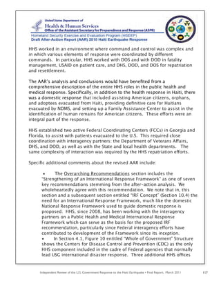 Independent Review of the U.S. Government Response to the Haiti Earthquake • Final Report, March 2011 117
HHS worked in an environment where command and control was complex and
in which various elements of response were coordinated by different
commands. In particular, HHS worked with DOS and with DOD in fatality
management, USAID on patient care, and DHS, DOD, and DOS for repatriation
and resettlement.
The AAR’s analysis and conclusions would have beneﬁted from a
comprehensive description of the entire HHS roles in the public health and
medical response. Speciﬁcally, in addition to the health response in Haiti, there
was a domestic response that included assisting American citizens, orphans,
and adoptees evacuated from Haiti, providing deﬁnitive care for Haitians
evacuated by NDMS, and setting up a Family Assistance Center to assist in the
identiﬁcation of human remains for American citizens. These efforts were an
integral part of the response.
HHS established two active Federal Coordinating Centers (FCCs) in Georgia and
Florida, to assist with patients evacuated to the U.S. This required close
coordination with interagency partners: the Department of Veterans Affairs,
DHS, and DOD, as well as with the State and local health departments. The
same complexity of interaction was required by the HHS repatriation efforts.
Speciﬁc additional comments about the revised AAR include:
• The Overarching Recommendations section includes the
“Strengthening of an International Response Framework” as one of seven
key recommendations stemming from the after-action analysis. We
wholeheartedly agree with this recommendation. We note that in, this
section and a subsequent section entitled “IRF Concept” (Section 10.4) the
need for an International Response Framework, much like the domestic
National Response Framework used to guide domestic response is
proposed. HHS, since 2008, has been working with the interagency
partners on a Public Health and Medical International Response
Framework which can serve as the basis for the proposed IRF
recommendation, particularly since Federal interagency efforts have
contributed to development of the Framework since its inception.
• In Section 4.1, Figure 10 entitled “Whole of Government” Structure
shows the Centers for Disease Control and Prevention (CDC) as the only
HHS component included in the cadre of Federal agencies that normally
lead USG international disaster response. Three additional HHS offices
 