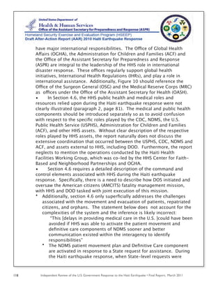 Independent Review of the U.S. Government Response to the Haiti Earthquake • Final Report, March 2011118
have major international responsibilities. The Office of Global Health
Affairs (OGHA), the Administration for Children and Families (ACF) and
the Office of the Assistant Secretary for Preparedness and Response
(ASPR) are integral to the leadership of the HHS role in international
disaster response. These offices regularly support global health
initiatives, International Health Regulations (IHRs), and play a role in
international assistance. Additionally, Figure 10 should reference the
Office of the Surgeon General (OSG) and the Medical Reserve Corps (MRC)
as offices under the Office of the Assistant Secretary for Health (OASH).
• In Section 4.6, the HHS public health and medical roles and
resources relied upon during the Haiti earthquake response were not
clearly illustrated (paragraph 2, page 81). The medical and public health
components should be introduced separately so as to avoid confusion
with respect to the speciﬁc roles played by the CDC, NDMS, the U.S.
Public Health Service (USPHS), Administration for Children and Families
(ACF), and other HHS assets. Without clear description of the respective
roles played by HHS assets, the report naturally does not discuss the
extensive coordination that occurred between the USPHS, CDC, NDMS and
ACF, and assets external to HHS, including DOD. Furthermore, the report
neglects to mention the operations conducted by the Haiti Health
Facilities Working Group, which was co-led by the HHS Center for Faith-
Based and Neighborhood Partnerships and OGHA.
• Section 4.6 requires a detailed description of the command and
control elements associated with HHS during the Haiti earthquake
response. Speciﬁcally, there is a need to describe how DOS initiated and
oversaw the American citizens (AMCITS) fatality management mission,
with HHS and DOD tasked with joint execution of this mission.
• Additionally, section 4.6 only superﬁcially addresses the challenges
associated with the movement and evacuation of patients, repatriated
citizens, and orphans. The statement below does not account for the
complexities of the system and the inference is likely incorrect:
“This [delays in providing medical care in the U.S. ]could have been
avoided if HHS was able to activate the patient movement and
deﬁnitive care components of NDMS sooner and better
communication existed within the interagency to identify
responsibilities”
• The NDMS patient movement plan and Deﬁnitive Care component
are activated in response to a State request for assistance. During
the Haiti earthquake response, when State-level requests were
 