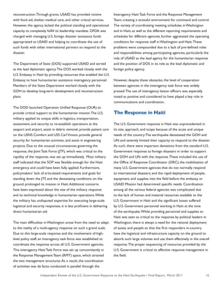 Independent Review of the U.S. Government Response to the Haiti Earthquake • Final Report, March 2011 11
reconstruction.Through grants, USAID has provided victims
with food aid, shelter, medical care, and other critical services.
However, the agency lacked the political standing and operational
capacity to completely fulfill its leadership mandate. OFDA was
charged with managing U.S. foreign disaster assistance funds
appropriated to USAID and helping to coordinate the use of
such funds with other international partners to respond to the
disaster.
The Department of State (DOS) supported USAID and served
as the lead diplomatic agency.The DOS worked closely with the
U.S. Embassy in Haiti by providing resources that enabled the U.S.
Embassy to host humanitarian assistance interagency personnel.
Members of the State Department worked closely with the
GOH to develop long-term development and reconstruction
plans.
The DOD launched Operation Unified Response (OUR) to
provide critical support to the humanitarian mission.The U.S.
military applied its unique skills in logistics, transportation,
assessment, and security to re-establish operations at the
seaport and airport, assist in debris removal, provide patient care
on the USNS Comfort and USS CarlVinson, provide general
security for humanitarian activities, and assist in engineering
projects. Due to the unusual circumstances governing the
response, the Joint Task Force (JTF), which was critical to the
rapidity of the response, was set up immediately. Most military
staff indicated that the SOP was flexible enough for the Haiti
emergency and could have been fully applied. Furthermore,
policymakers’ lack of articulated requirements and goals for
standing down the JTF, and the devastating conditions on the
ground, prolonged its mission in Haiti.Additional concerns
have been expressed about the size of the military response
and its technical knowledge in humanitarian operations.While
the military has undisputed expertise for executing large-scale
logistical and security responses, it is less proficient in delivering
direct humanitarian aid.
The main difficulties in Washington arose from the need to adapt
to the reality of a multi-agency response on such a grand scale.
Due to this large-scale response and the involvement of high-
level policy staff, an interagency task force was established to
coordinate the response across all U.S. Government agencies.
This interagency Haiti Task Force was set up concomitantly in
the Response Management Team (RMT) space, which strained
the two management structures.As a result, the coordination
of activities was de facto conducted in parallel through the
Interagency Haiti Task Force and the Response Management
Team, creating a stressful environment for command and control.
The variety of coordinating meeting schedules in Washington
and in Haiti, as well as the different reporting requirements and
schedules for different agencies, further aggravated the operating
conditions for response staff in Washington and Haiti.These
problems were compounded due to a lack of pre-defined roles
and responsibilities among participating agencies, particularly the
role of USAID as the lead agency for the humanitarian response
and the position of DOS in its role as the lead diplomatic and
foreign policy agency.
However, despite these obstacles, the level of cooperation
between agencies in the interagency task force was widely
praised.The use of interagency liaison officers was especially
noted as positive and considered to have played a key role in
communications and coordination.
The Response in Haiti
The U.S. Government response in Haiti was unprecedented in
its size, approach, and scope because of the acute and unique
needs of the country.The earthquake devastated the GOH and
UN and severely limited their capacity to respond to the disaster.
As such, there were important deviations from the standard U.S.
Government response to foreign disasters in order to support
the GOH and UN with the response.These included the use of
the Office of Response Coordinator (ORC); the mobilization of
many U.S. Government agencies that do not normally respond
to international disasters; and the rapid deployment of people,
equipment, and supplies into the field before the embassy or
USAID Mission had determined specific needs. Coordination
among all the various federal agencies was complicated due
to the lack of human and material resources available to the
U.S. Government in Haiti and the significant losses suffered
by U.S. Government personnel working in Haiti at the time
of the earthquake.While providing personnel and supplies to
Haiti was seen as critical to the response by political leaders in
Washington, there is always a need for the rational deployment
of assets and people so that the first responders in-country
have the logistical and infrastructure capacity on the ground to
absorb such large volumes and use them effectively in the overall
response.The proper sequencing of resources provided by the
U.S. Government is critical to effective response management in
the field.
 
