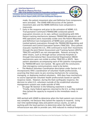 Independent Review of the U.S. Government Response to the Haiti Earthquake • Final Report, March 2011 119
made, the patient movement plan and Deﬁnitive Care components
were activated. The USAID AAR discussion of the patient
movement plan and the NDMS Deﬁnitive Care component is
inaccurate.
• Early in the response and prior to the activation of NDMS, U.S.
Transportation Command (TRANSCOM) conducted patient
evacuation missions on its own, without coordinating with HHS.
Patient tracking mechanisms between TRANSCOM operations and
HHS operations were reasonably visible once the Patient Movement
and Deﬁnitive Care Components of NDMS were activated. DOD
tracked patient evacuations through the TRANSCOM Regulating and
Command and Control Evacuation System (TRAC2ES). Once patient
evacuees reached the U.S., HHS continued to track their movements
through the Joint Patient Assessment and Tracking System (JPATS).
TRAC2ES and JPATS are not interoperable. Patients arriving by
other means, such as through various university hospitals or
through International Non-Governmental Organization (INGO)
mechanisms were not visible to either TRAC2ES or JPATS. Non-
patient attendants accompanying each of the patients transported
by TRANSCOM were not tracked. We agree with the conclusions
that interagency communications need to be better.
• The Medical Volunteer Coordination description under Section 4.6
misrepresents HHS’s coordination of volunteer health professionals,
asserting that there were no pre-existing mechanisms for screening,
managing, or deploying medical volunteers. HHS does have mechanisms
to source appropriate volunteer health professionals based on speciﬁc
response needs. However, during the Haiti earthquake response, the
decision to select U.S. volunteers outside of the established volunteer
management systems was made outside of HHS.
• On page 96 (Section 5) the following statement is made:
“Finally, many Federal agencies returned to the U.S. as they realized
they lacked the capacity to respond to the immediate needs in
Haiti.”
HHS worked with USAID to determine when the Haiti patient care mission
was complete, not because they lacked the capacity to respond. Using
real-time epidemiologic data and patient census counts, as well as
working with the local partners to determine when the health care
infrastructure was able to provide care, HHS reduced its medical footprint
 