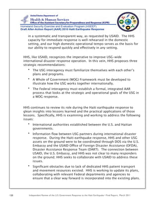 Independent Review of the U.S. Government Response to the Haiti Earthquake • Final Report, March 2011120
in a systematic and transparent way, as requested by USAID. The HHS
capacity for immediate response is well rehearsed in the domestic
setting, and our high domestic operational tempo serves as the basis for
our ability to respond quickly and effectively in any setting.
HHS, like USAID, recognizes the imperative to improve USG-wide
international disaster response operation. In this vein, HHS proposes three
strategic recommendations:
• The USG interagency must familiarize themselves with each other’s
plans and programs.
• A Whole of Government (WOG) Framework must be developed to
illustrate how the USG works together internationally.
• The Federal interagency must establish a formal, integrated AAR
process that looks at the strategic and operational goals of the USG in
a WOG response.
HHS continues to review its role during the Haiti earthquake response to
glean insights into lessons learned and the practical applications of those
lessons. Speciﬁcally, HHS is examining and working to address the following
issues:
• International authorities established between the U.S. and Haitian
governments.
• Information ﬂow between USG partners during international disaster
response. During the Haiti earthquake response, HHS and other USG
assets on the ground were to be coordinated through DOS via the U.S.
Embassy and the USAID Office of Foreign Disaster Assistance (OFDA),
Disaster Assistance Response Team (DART). The connection between
USAID, the U.S. Embassy, and HHS was not clear to many responders
on the ground; HHS seeks to collaborate with USAID to address these
issues.
• Signiﬁcant obstacles due to lack of dedicated HHS patient transport
and movement resources existed. HHS is working to update its plans,
collaborating with relevant Federal departments and agencies to
ensure that a clear way forward is incorporated into the existing plans.
 
